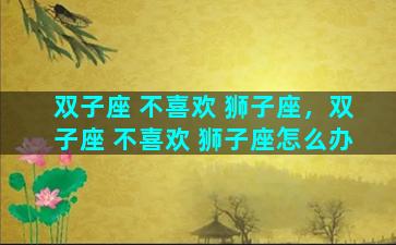双子座 不喜欢 狮子座，双子座 不喜欢 狮子座怎么办